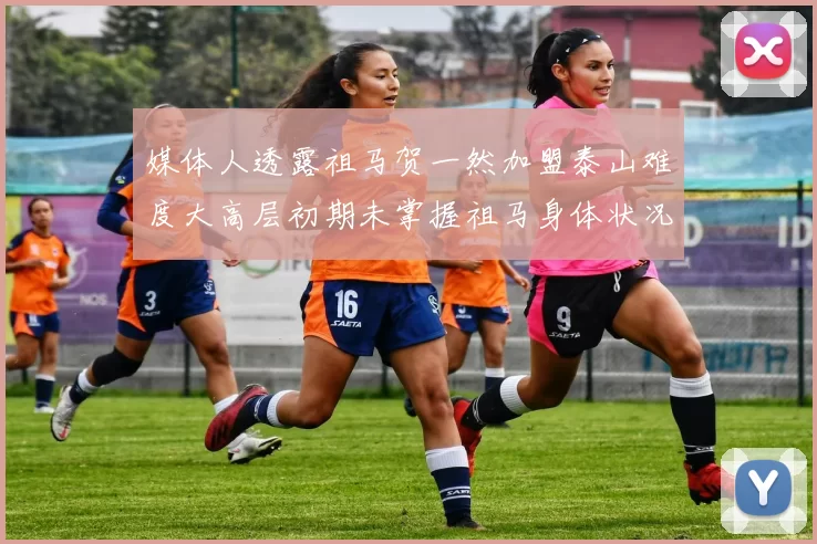 媒体人透露祖马贺一然加盟泰山难度大高层初期未掌握祖马身体状况