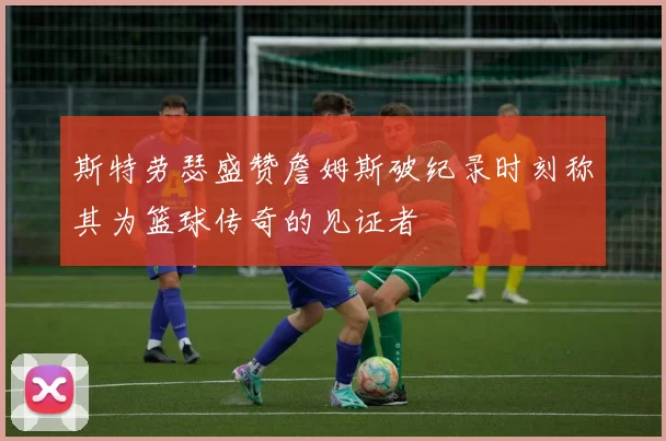 斯特劳瑟盛赞詹姆斯破纪录时刻称其为篮球传奇的见证者