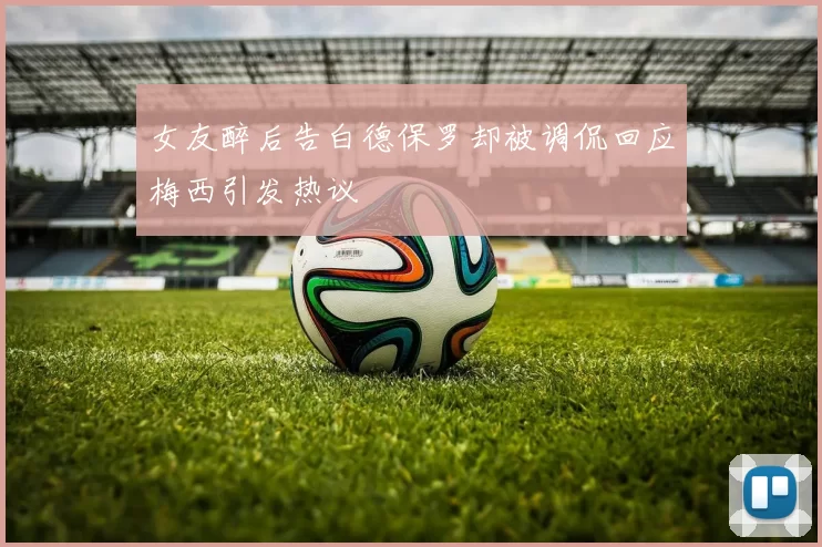 女友醉后告白德保罗却被调侃回应梅西引发热议