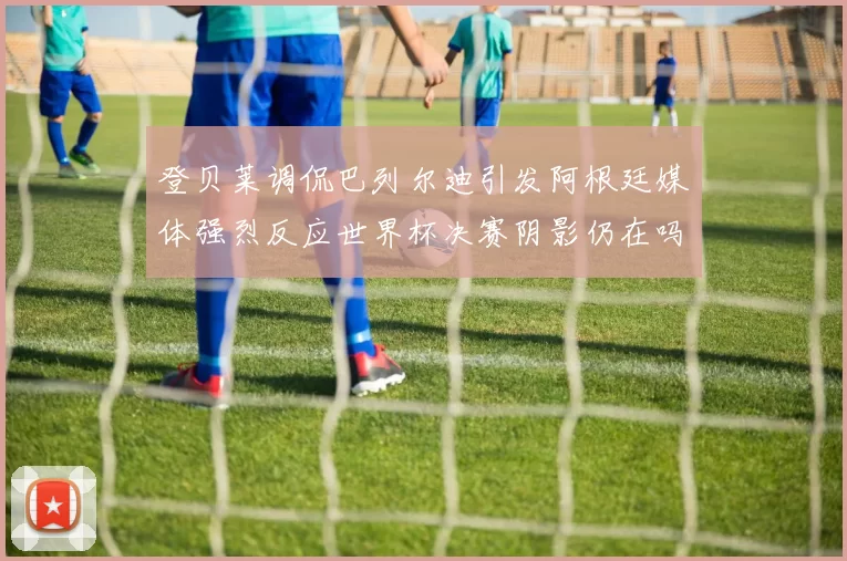 登贝莱调侃巴列尔迪引发阿根廷媒体强烈反应世界杯决赛阴影仍在吗