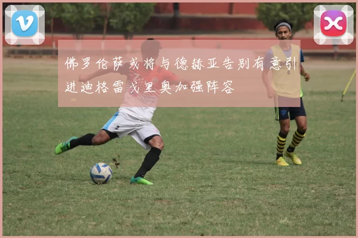 佛罗伦萨或将与德赫亚告别有意引进迪格雷戈里奥加强阵容
