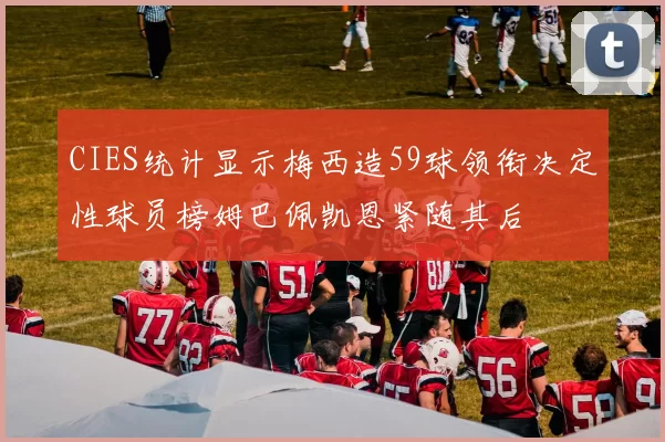 CIES统计显示梅西造59球领衔决定性球员榜姆巴佩凯恩紧随其后