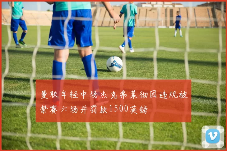 曼联年轻中场杰克弗莱彻因违规被禁赛六场并罚款1500英镑