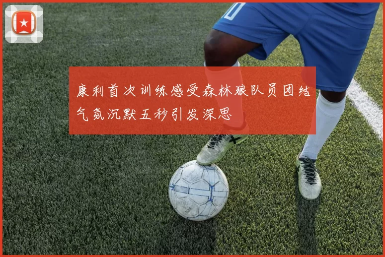 康利首次训练感受森林狼队员团结气氛沉默五秒引发深思