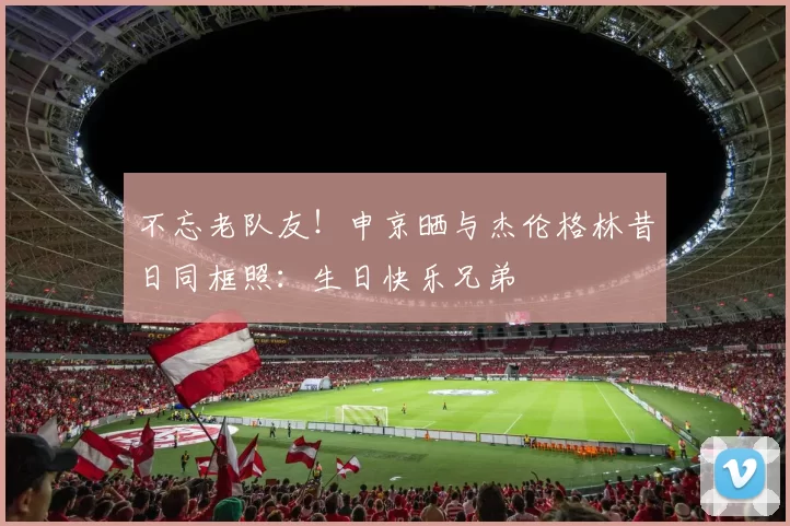不忘老队友！申京晒与杰伦格林昔日同框照：生日快乐兄弟