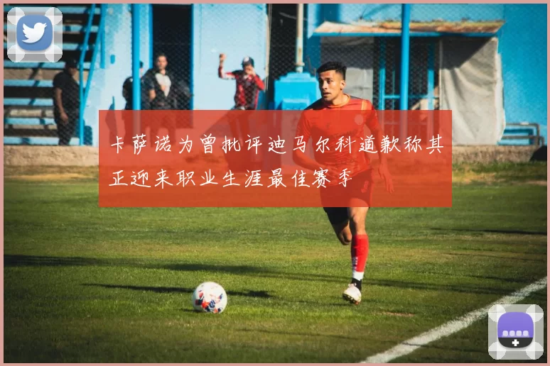 卡萨诺为曾批评迪马尔科道歉称其正迎来职业生涯最佳赛季