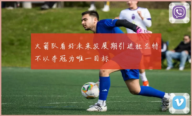 火箭队看好未来发展期引进杜兰特不以夺冠为唯一目标