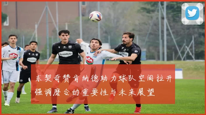 东契奇赞肯纳德助力球队空间拉开强调磨合的重要性与未来展望