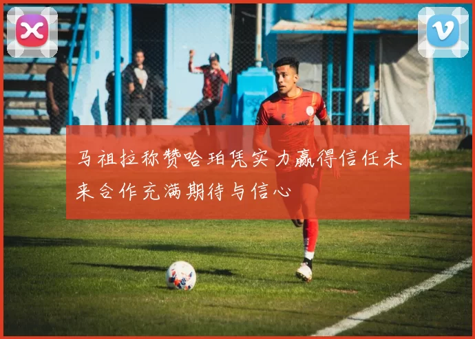 马祖拉称赞哈珀凭实力赢得信任未来合作充满期待与信心