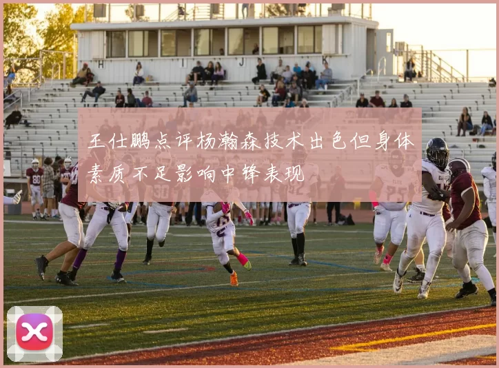王仕鹏点评杨瀚森技术出色但身体素质不足影响中锋表现
