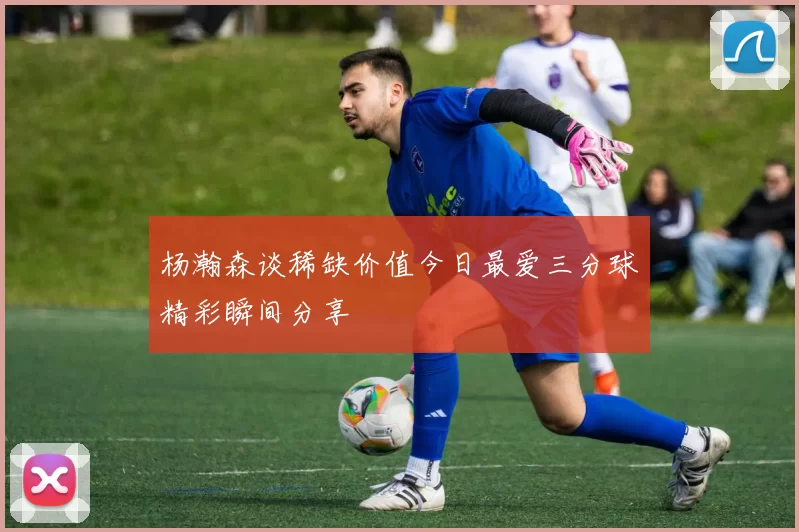 杨瀚森谈稀缺价值今日最爱三分球精彩瞬间分享