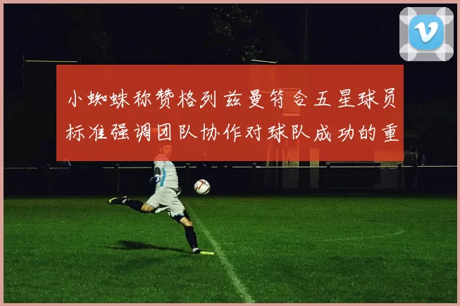 小蜘蛛称赞格列兹曼符合五星球员标准强调团队协作对球队成功的重要性