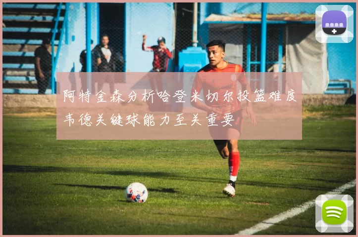 阿特金森分析哈登米切尔投篮难度韦德关键球能力至关重要