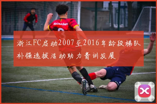 浙江FC启动2007至2016年龄段梯队补强选拔活动助力青训发展