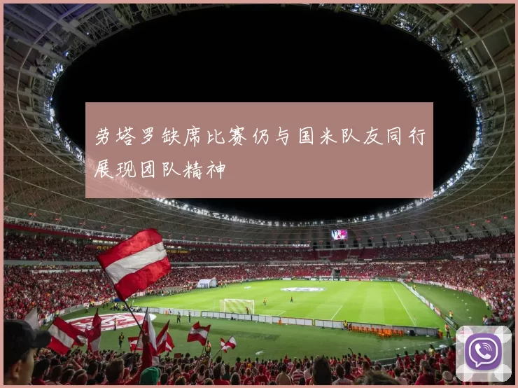 劳塔罗缺席比赛仍与国米队友同行展现团队精神