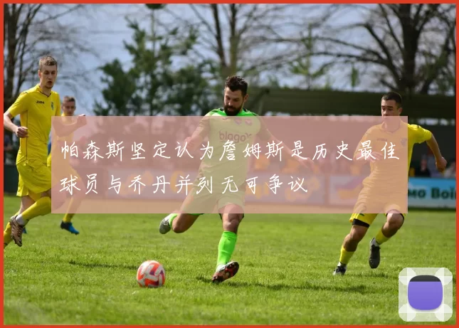 帕森斯坚定认为詹姆斯是历史最佳球员与乔丹并列无可争议