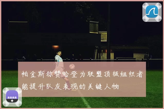 帕金斯称赞哈登为联盟顶级组织者能提升队友表现的关键人物
